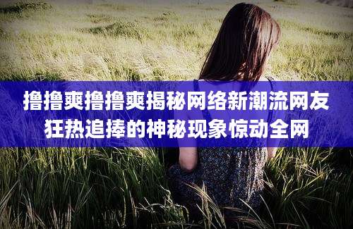 撸撸爽撸撸爽揭秘网络新潮流网友狂热追捧的神秘现象惊动全网