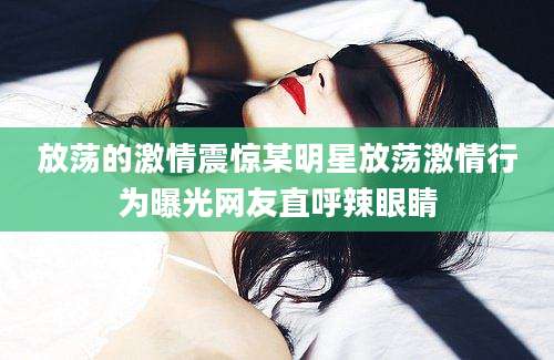 放荡的激情震惊某明星放荡激情行为曝光网友直呼辣眼睛