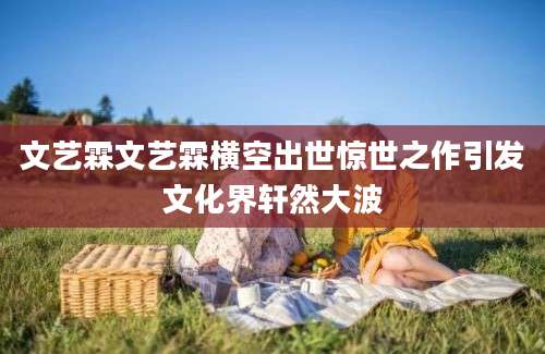 文艺霖文艺霖横空出世惊世之作引发文化界轩然大波
