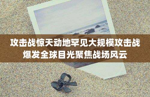 攻击战惊天动地罕见大规模攻击战爆发全球目光聚焦战场风云