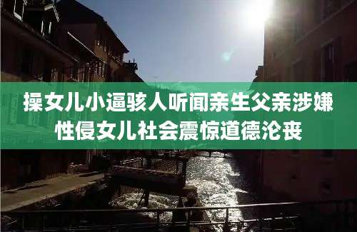 操女儿小逼骇人听闻亲生父亲涉嫌性侵女儿社会震惊道德沦丧