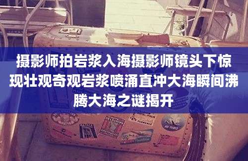 摄影师拍岩浆入海摄影师镜头下惊现壮观奇观岩浆喷涌直冲大海瞬间沸腾大海之谜揭开