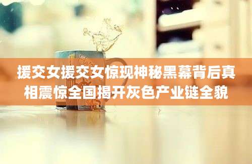 援交女援交女惊现神秘黑幕背后真相震惊全国揭开灰色产业链全貌