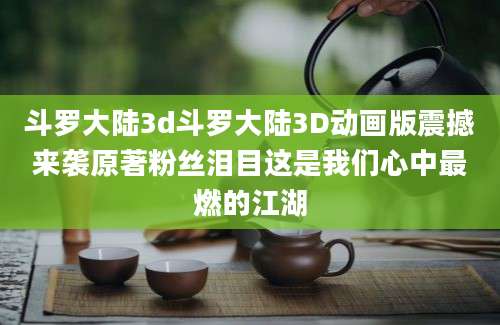 斗罗大陆3d斗罗大陆3D动画版震撼来袭原著粉丝泪目这是我们心中最燃的江湖