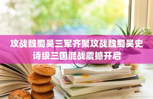 攻战魏蜀吴三军齐聚攻战魏蜀吴史诗级三国混战震撼开启