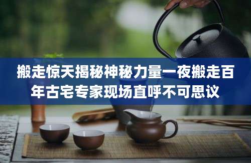 搬走惊天揭秘神秘力量一夜搬走百年古宅专家现场直呼不可思议