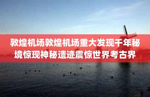 敦煌机场敦煌机场重大发现千年秘境惊现神秘遗迹震惊世界考古界