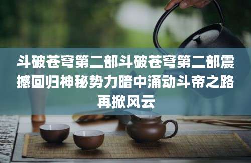 斗破苍穹第二部斗破苍穹第二部震撼回归神秘势力暗中涌动斗帝之路再掀风云