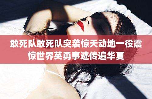 敢死队敢死队突袭惊天动地一役震惊世界英勇事迹传遍华夏