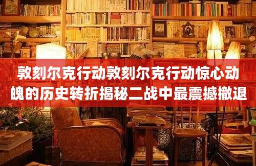 敦刻尔克行动敦刻尔克行动惊心动魄的历史转折揭秘二战中最震撼撤退
