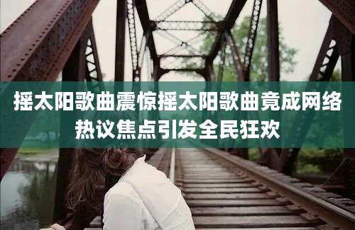 摇太阳歌曲震惊摇太阳歌曲竟成网络热议焦点引发全民狂欢