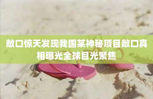 敞口惊天发现我国某神秘项目敞口真相曝光全球目光聚焦