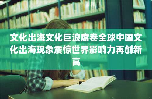 文化出海文化巨浪席卷全球中国文化出海现象震惊世界影响力再创新高