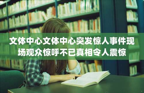 文体中心文体中心突发惊人事件现场观众惊呼不已真相令人震惊