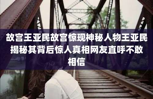 故宫王亚民故宫惊现神秘人物王亚民揭秘其背后惊人真相网友直呼不敢相信