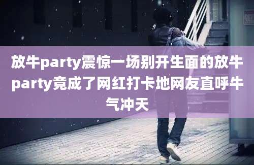 放牛party震惊一场别开生面的放牛party竟成了网红打卡地网友直呼牛气冲天