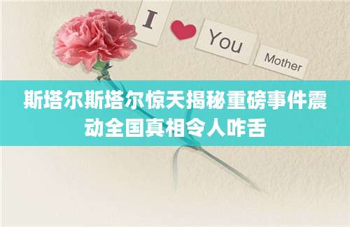 斯塔尔斯塔尔惊天揭秘重磅事件震动全国真相令人咋舌