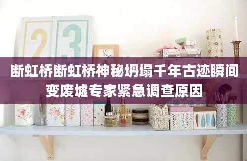 断虹桥断虹桥神秘坍塌千年古迹瞬间变废墟专家紧急调查原因