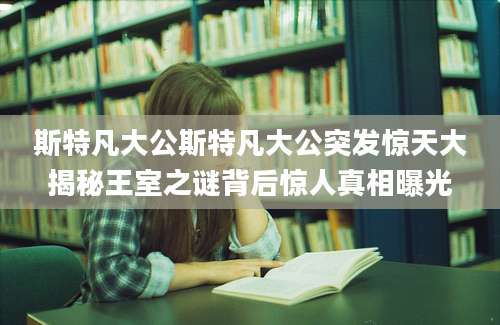 斯特凡大公斯特凡大公突发惊天大揭秘王室之谜背后惊人真相曝光