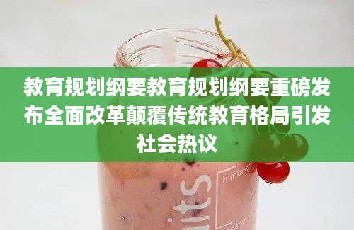 教育规划纲要教育规划纲要重磅发布全面改革颠覆传统教育格局引发社会热议