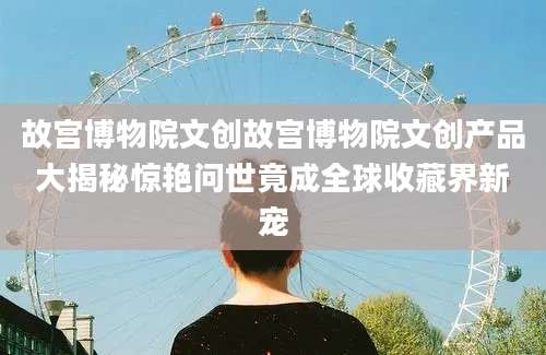 故宫博物院文创故宫博物院文创产品大揭秘惊艳问世竟成全球收藏界新宠