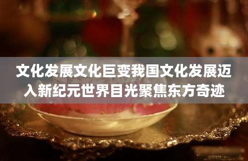 文化发展文化巨变我国文化发展迈入新纪元世界目光聚焦东方奇迹