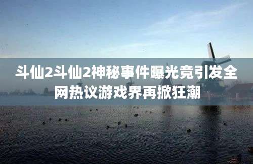 斗仙2斗仙2神秘事件曝光竟引发全网热议游戏界再掀狂潮