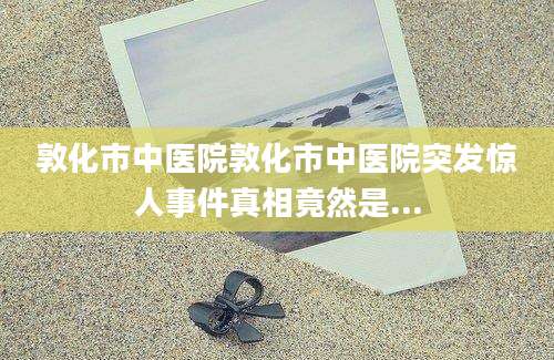 敦化市中医院敦化市中医院突发惊人事件真相竟然是...