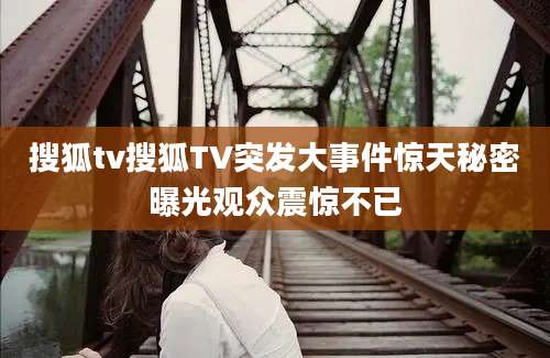 搜狐tv搜狐TV突发大事件惊天秘密曝光观众震惊不已