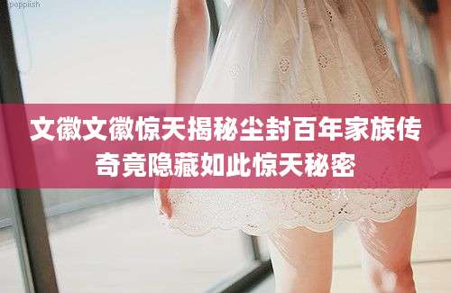 文徽文徽惊天揭秘尘封百年家族传奇竟隐藏如此惊天秘密