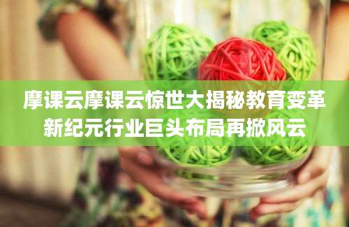 摩课云摩课云惊世大揭秘教育变革新纪元行业巨头布局再掀风云