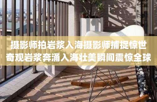 摄影师拍岩浆入海摄影师捕捉惊世奇观岩浆奔涌入海壮美瞬间震惊全球