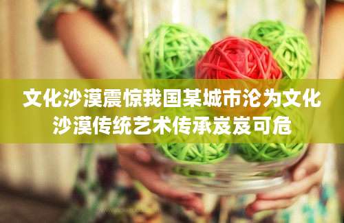 文化沙漠震惊我国某城市沦为文化沙漠传统艺术传承岌岌可危