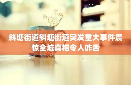 斜塘街道斜塘街道突发重大事件震惊全城真相令人咋舌