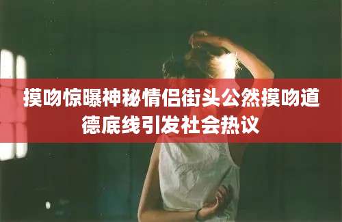 摸吻惊曝神秘情侣街头公然摸吻道德底线引发社会热议