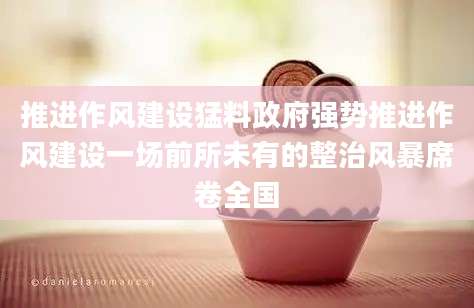 推进作风建设猛料政府强势推进作风建设一场前所未有的整治风暴席卷全国