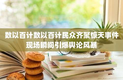 数以百计数以百计民众齐聚惊天事件现场瞬间引爆舆论风暴