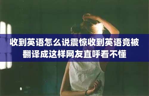 收到英语怎么说震惊收到英语竟被翻译成这样网友直呼看不懂