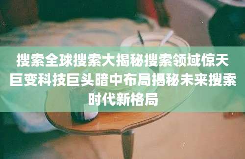 搜索全球搜索大揭秘搜索领域惊天巨变科技巨头暗中布局揭秘未来搜索时代新格局