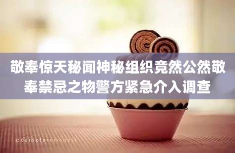 敬奉惊天秘闻神秘组织竟然公然敬奉禁忌之物警方紧急介入调查