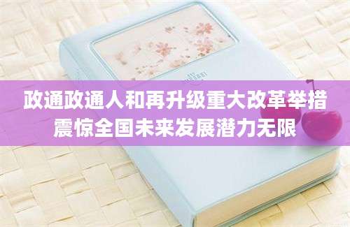 政通政通人和再升级重大改革举措震惊全国未来发展潜力无限