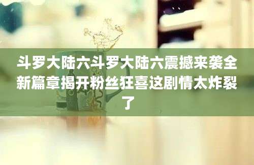 斗罗大陆六斗罗大陆六震撼来袭全新篇章揭开粉丝狂喜这剧情太炸裂了