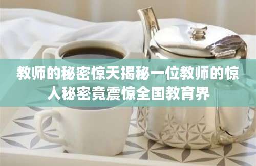 教师的秘密惊天揭秘一位教师的惊人秘密竟震惊全国教育界