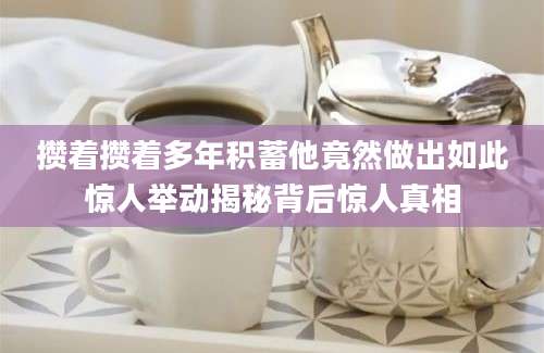 攒着攒着多年积蓄他竟然做出如此惊人举动揭秘背后惊人真相