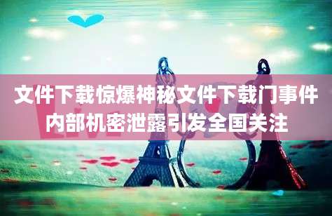 文件下载惊爆神秘文件下载门事件内部机密泄露引发全国关注
