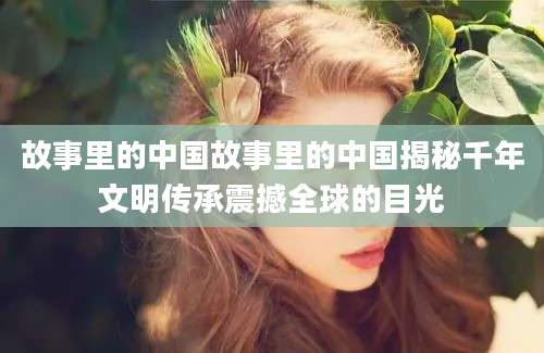 故事里的中国故事里的中国揭秘千年文明传承震撼全球的目光