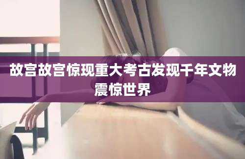 故宫故宫惊现重大考古发现千年文物震惊世界