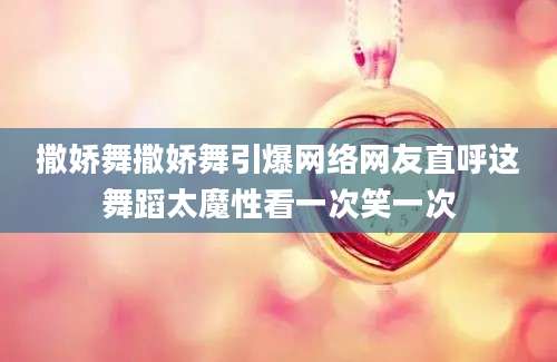 撒娇舞撒娇舞引爆网络网友直呼这舞蹈太魔性看一次笑一次