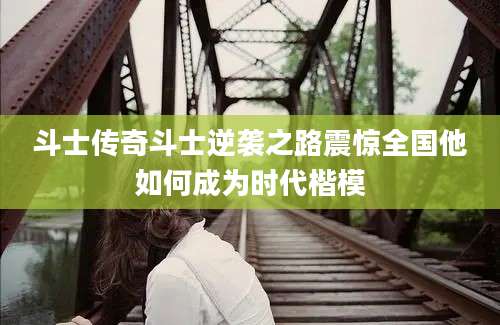 斗士传奇斗士逆袭之路震惊全国他如何成为时代楷模