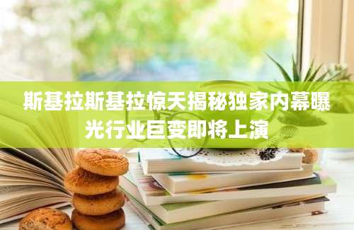 斯基拉斯基拉惊天揭秘独家内幕曝光行业巨变即将上演